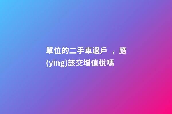 單位的二手車過戶，應(yīng)該交增值稅嗎